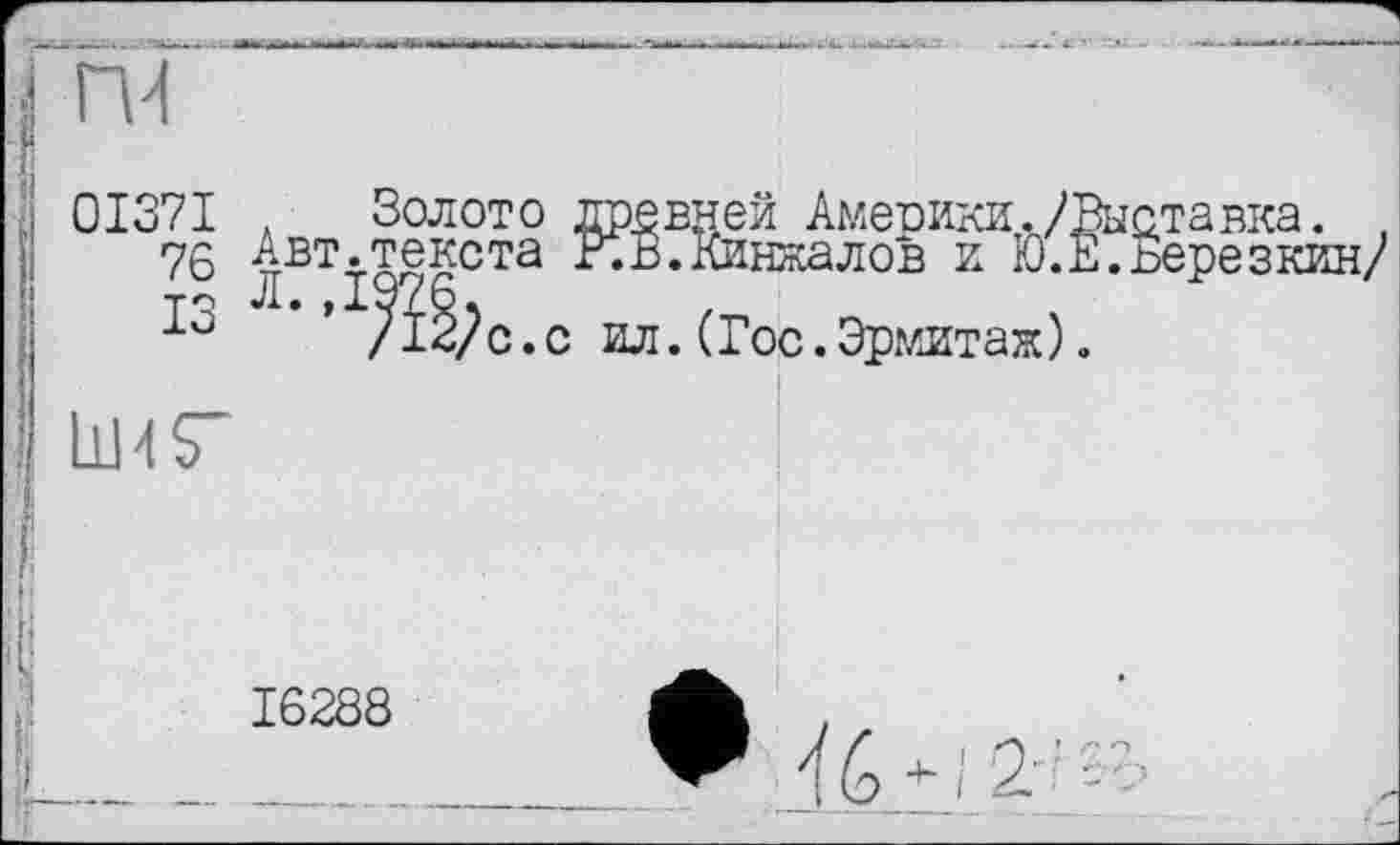 ﻿ru
0I37I
76
ІЗ
. Золото древней Америки./Выставка. , Авт.текста КВ. Кинжалов и Ю.Е.Березкин/
/і^с.с ил.(Гос.Эрмитаж).
11ИГ
16288